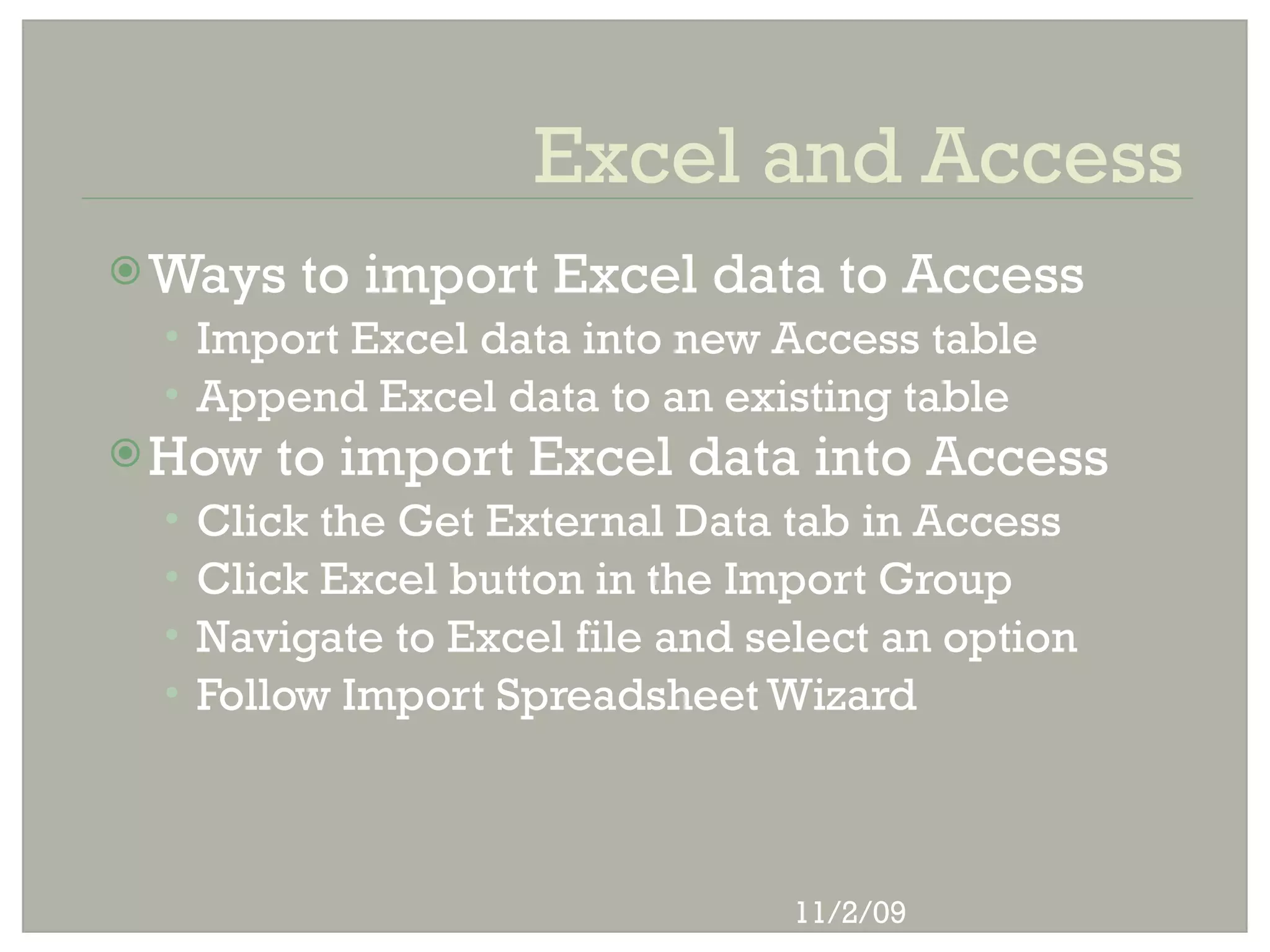 Excel and Access
 Ways    to import Excel data to Access
 • Import Excel data into new Access table
 • Append Excel data to an existing table
 How   to import Excel data into Access
 •   Click the Get External Data tab in Access
 •   Click Excel button in the Import Group
 •   Navigate to Excel file and select an option
 •   Follow Import Spreadsheet Wizard



                                  11/2/09
 