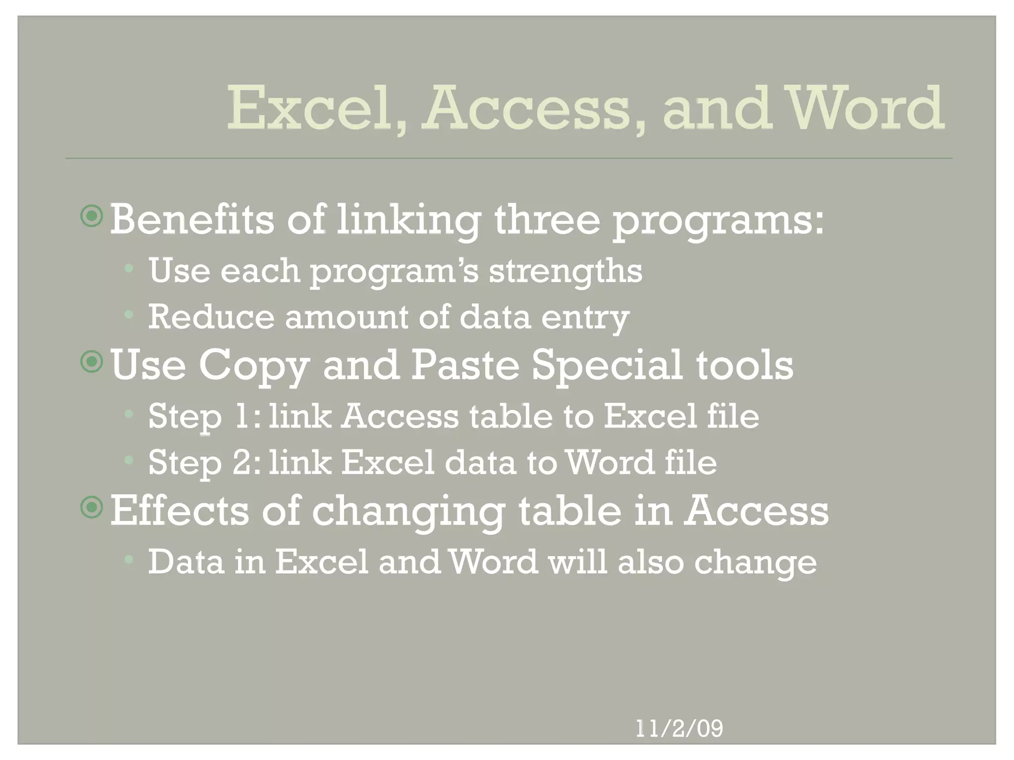 Excel, Access, and Word
 Benefits   of linking three programs:
  • Use each program’s strengths
  • Reduce amount of data entry
 Use   Copy and Paste Special tools
  • Step 1: link Access table to Excel file
  • Step 2: link Excel data to Word file
 Effects   of changing table in Access
  • Data in Excel and Word will also change




                                  11/2/09
 