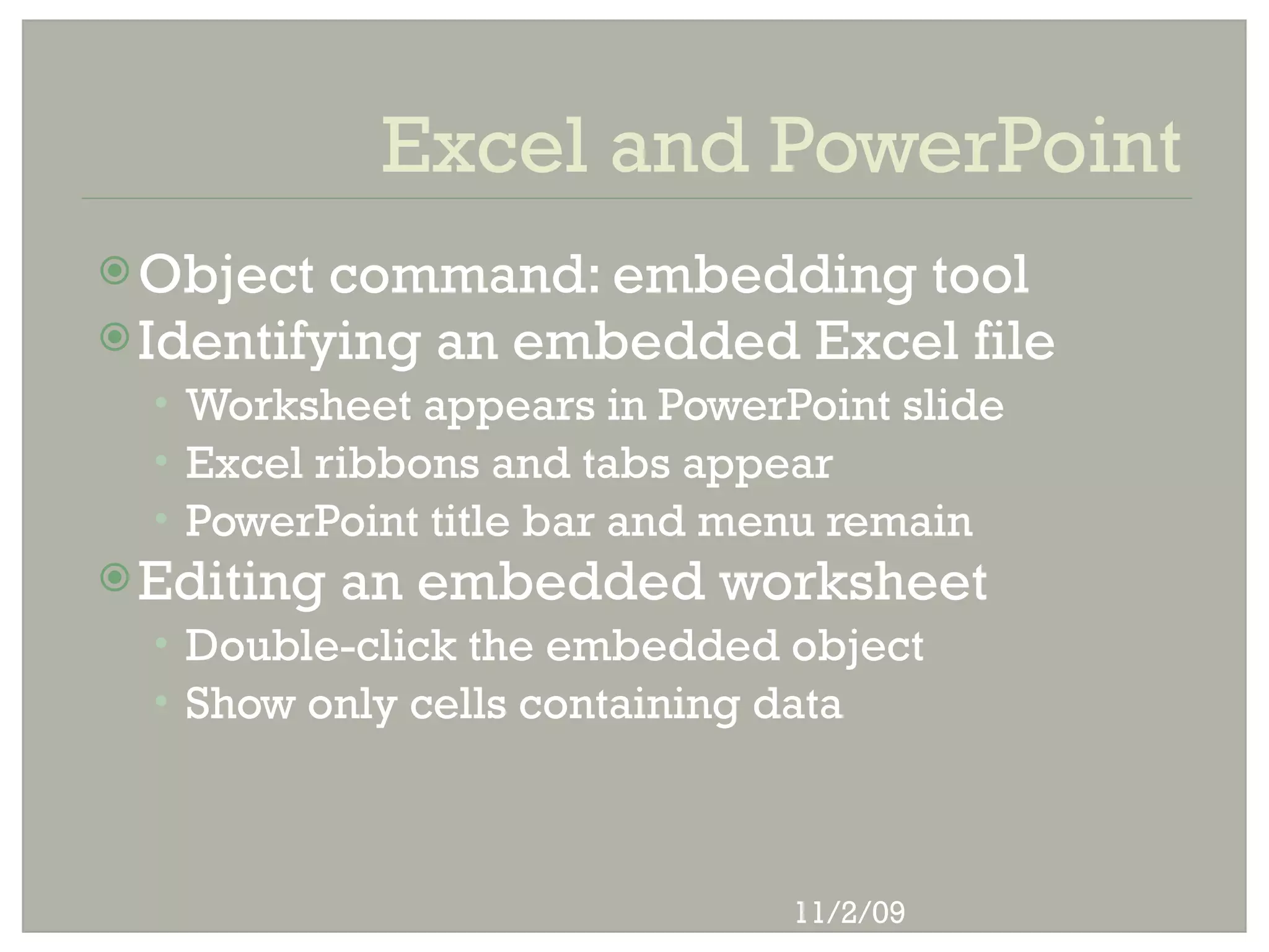 Excel and PowerPoint
 Object  command: embedding tool
 Identifying an embedded Excel file
  • Worksheet appears in PowerPoint slide
  • Excel ribbons and tabs appear
  • PowerPoint title bar and menu remain
 Editing   an embedded worksheet
  • Double-click the embedded object
  • Show only cells containing data




                               11/2/09
 