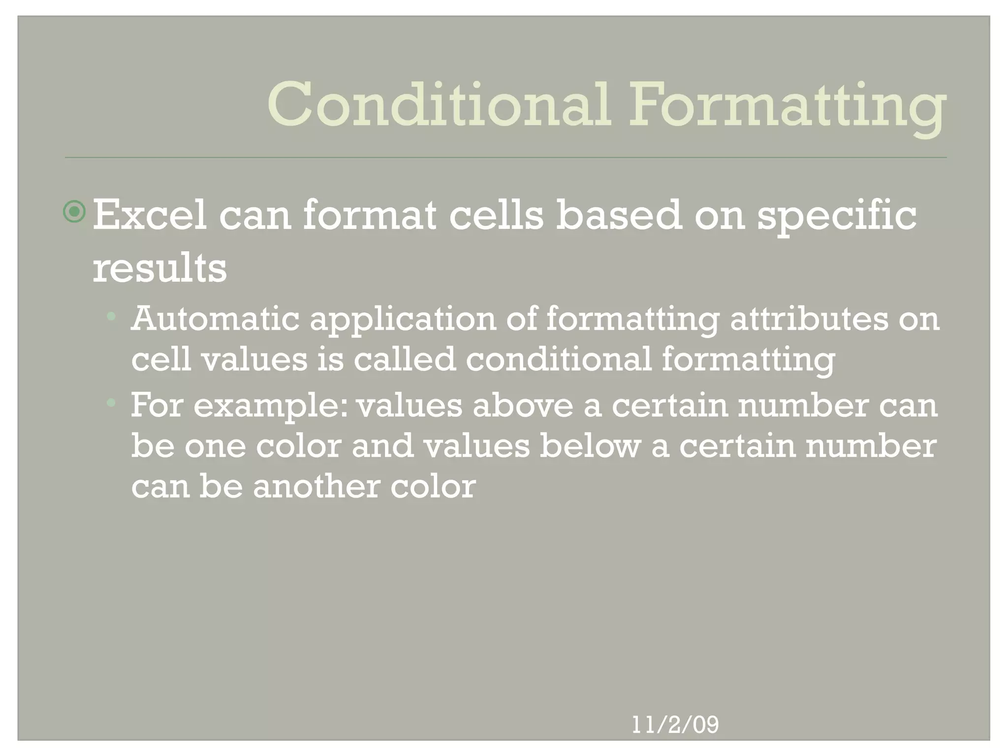 Conditional Formatting
 Excel can format cells based on specific
 results
  • Automatic application of formatting attributes on
    cell values is called conditional formatting
  • For example: values above a certain number can
    be one color and values below a certain number
    can be another color




                                  11/2/09
 