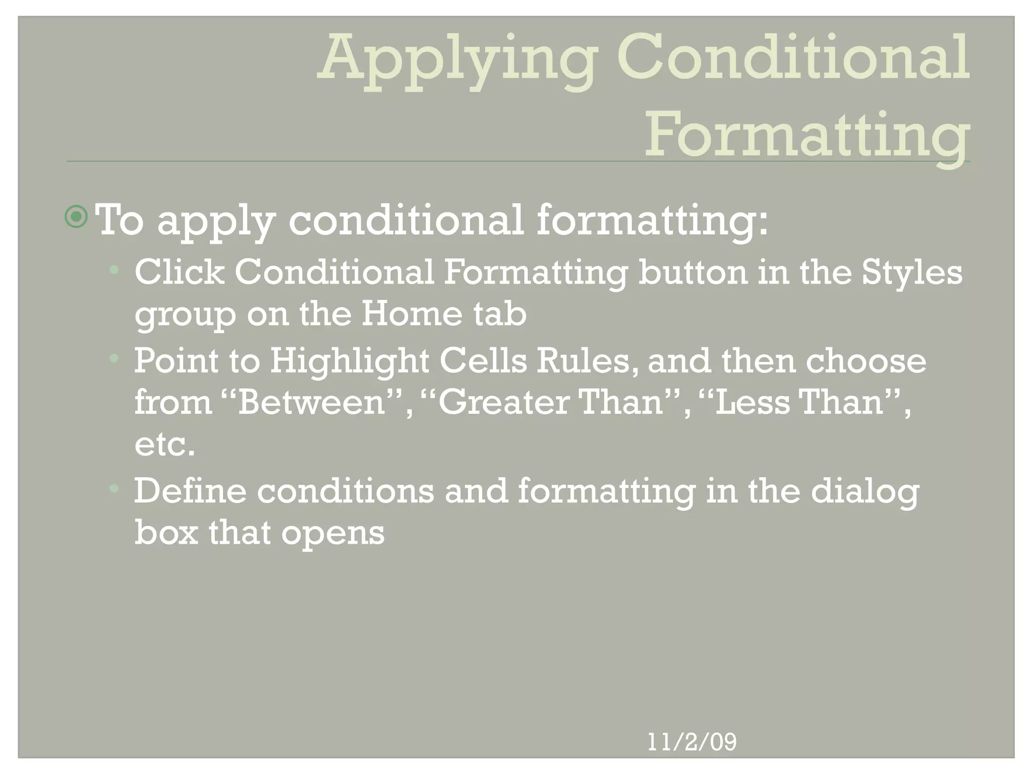 Applying Conditional
                        Formatting
 To   apply conditional formatting:
  • Click Conditional Formatting button in the Styles
    group on the Home tab
  • Point to Highlight Cells Rules, and then choose
    from “Between”, “Greater Than”, “Less Than”,
    etc.
  • Define conditions and formatting in the dialog
    box that opens




                                  11/2/09
 