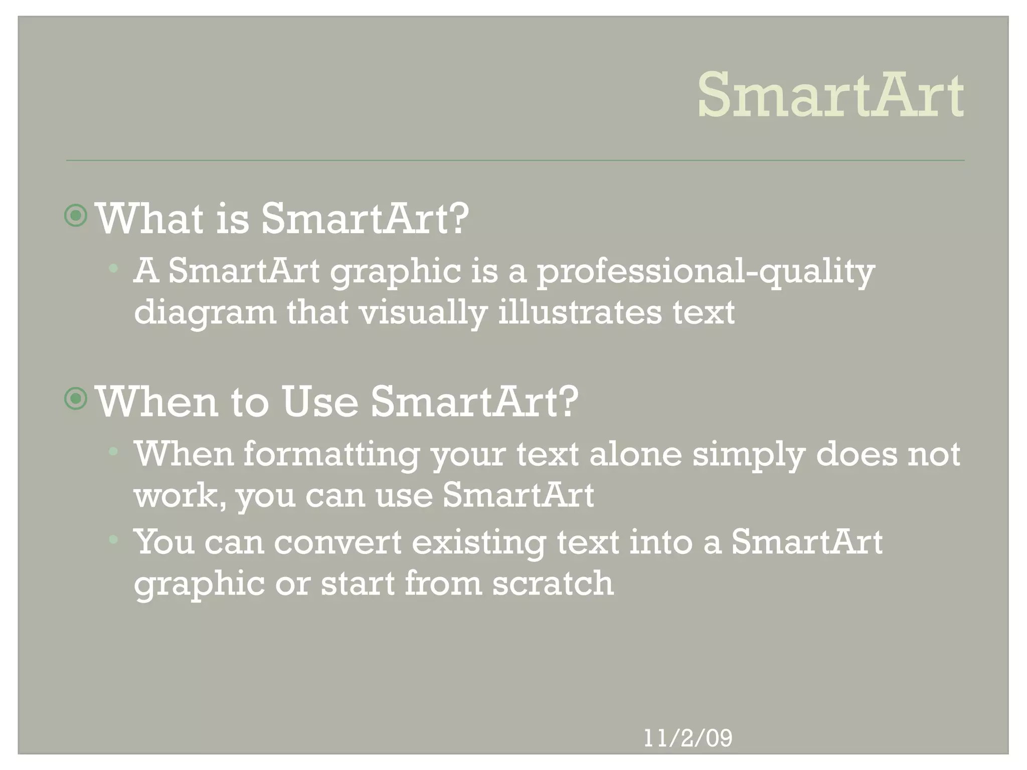 SmartArt
 What   is SmartArt?
 • A SmartArt graphic is a professional-quality
   diagram that visually illustrates text

 When   to Use SmartArt?
 • When formatting your text alone simply does not
   work, you can use SmartArt
 • You can convert existing text into a SmartArt
   graphic or start from scratch



                                   11/2/09
 
