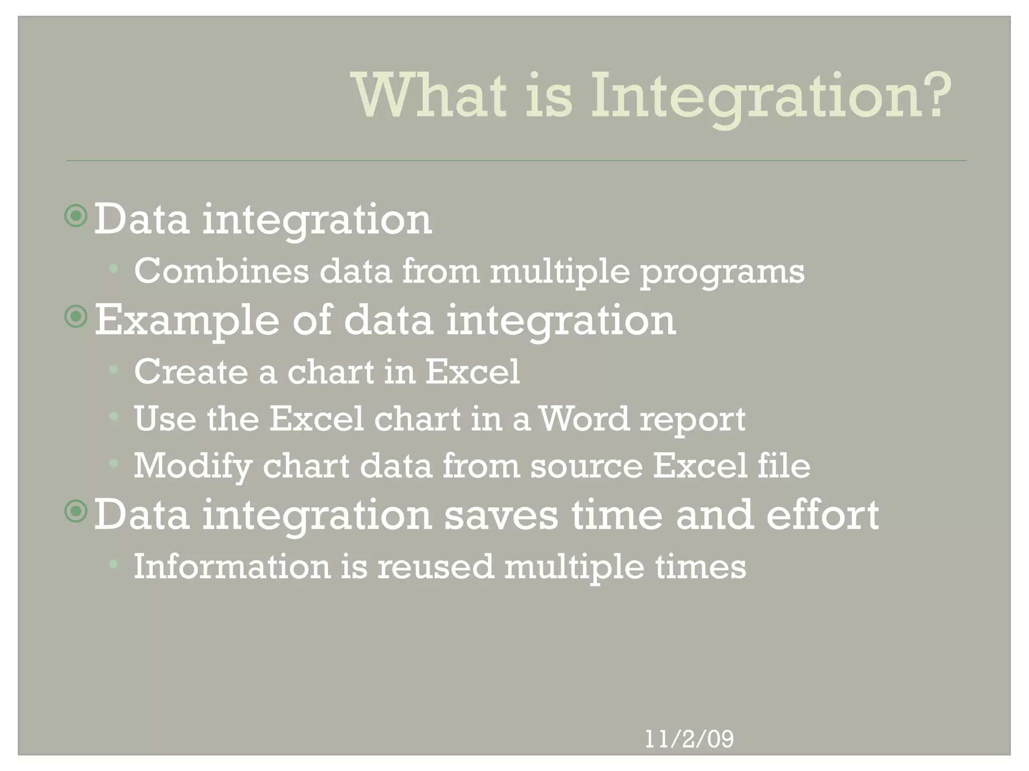 What is Integration?
 Data   integration
  • Combines data from multiple programs
 Example    of data integration
  • Create a chart in Excel
  • Use the Excel chart in a Word report
  • Modify chart data from source Excel file
 Data   integration saves time and effort
  • Information is reused multiple times




                                 11/2/09
 