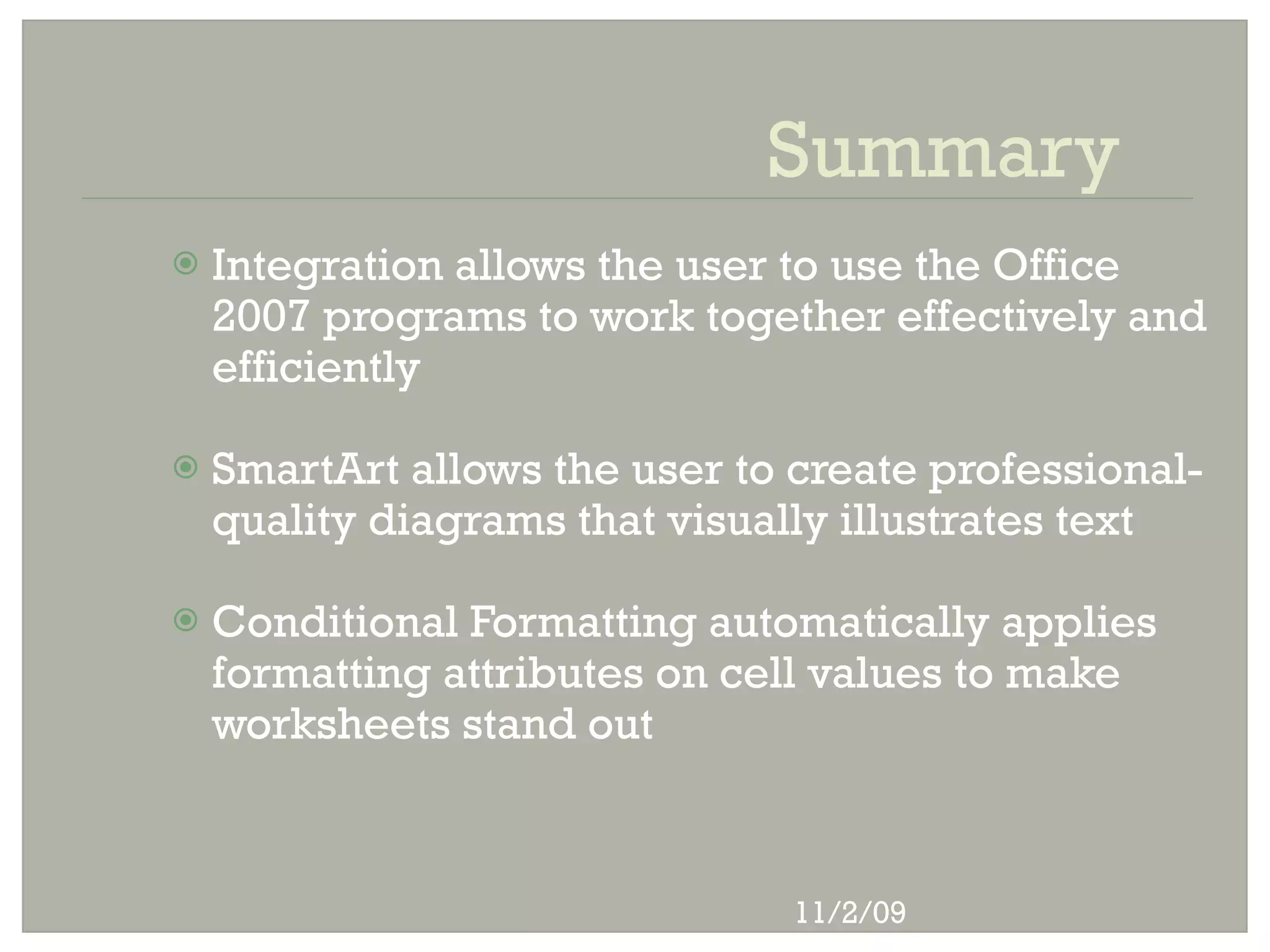 Summary
   Integration allows the user to use the Office
    2007 programs to work together effectively and
    efficiently

   SmartArt allows the user to create professional-
    quality diagrams that visually illustrates text

   Conditional Formatting automatically applies
    formatting attributes on cell values to make
    worksheets stand out



                                11/2/09
 