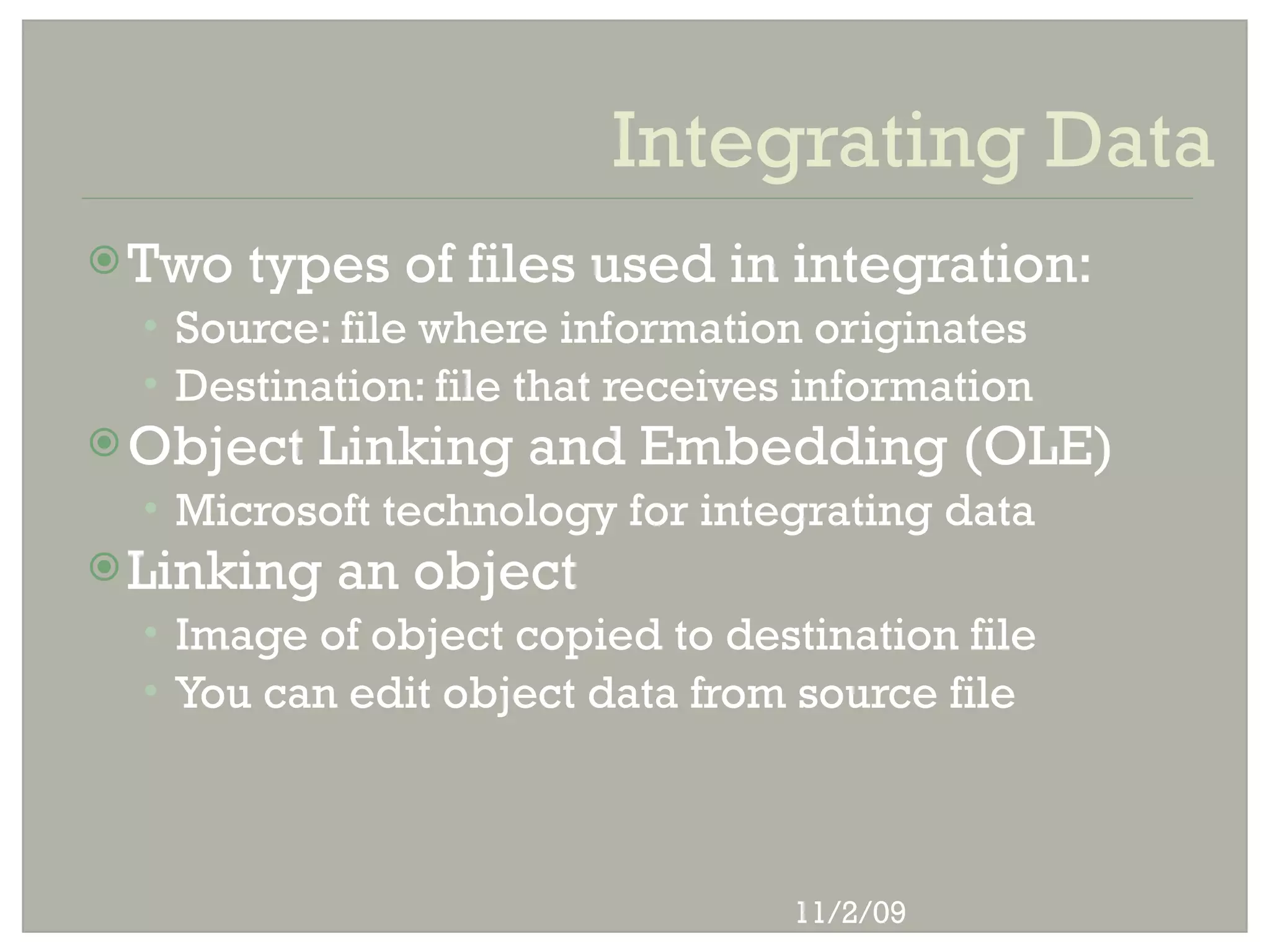 Integrating Data
 Two   types of files used in integration:
  • Source: file where information originates
  • Destination: file that receives information
 Object   Linking and Embedding (OLE)
  • Microsoft technology for integrating data
 Linking   an object
  • Image of object copied to destination file
  • You can edit object data from source file




                                  11/2/09
 