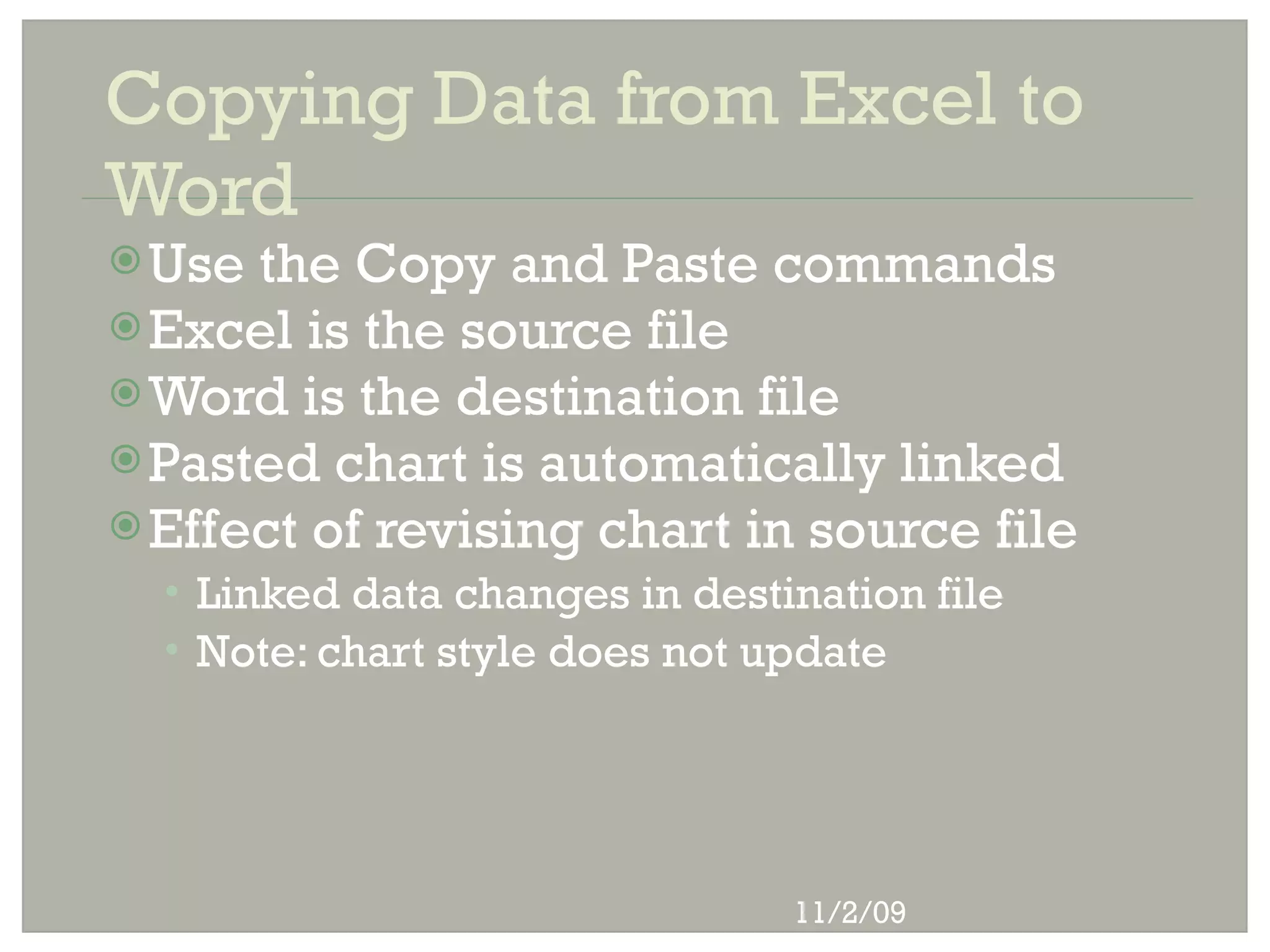 Copying Data from Excel to
Word
 Use the Copy and Paste commands
 Excel is the source file
 Word is the destination file
 Pasted chart is automatically linked
 Effect of revising chart in source file
  • Linked data changes in destination file
  • Note: chart style does not update




                                11/2/09
 