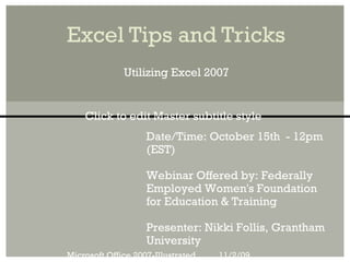 Excel Tips and Tricks
              Utilizing Excel 2007


    Click to edit Master subtitle style
                    Date/Time: October 15th - 12pm
                    (EST)

                    Webinar Offered by: Federally
                    Employed Women's Foundation
                    for Education & Training

                    Presenter: Nikki Follis, Grantham
                    University
Microsoft Office 2007-Illustrated   11/2/09
 