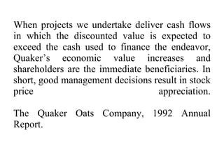 When projects we undertake deliver cash flows in which the discounted value is expected to exceed the cash used to finance the endeavor, Quaker’s economic value increases and shareholders are the immediate beneficiaries. In short, good management decisions result in stock price  appreciation. The Quaker Oats Company, 1992 Annual Report.  