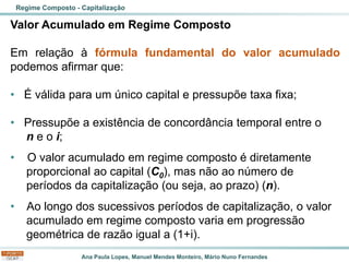 Ana Paula Lopes, Manuel Mendes Monteiro, Mário Nuno Fernandes
Valor Acumulado em Regime Composto
Em relação à fórmula fundamental do valor acumulado
podemos afirmar que:
• É válida para um único capital e pressupõe taxa fixa;
• Pressupõe a existência de concordância temporal entre o
n e o i;
• O valor acumulado em regime composto é diretamente
proporcional ao capital (C0), mas não ao número de
períodos da capitalização (ou seja, ao prazo) (n).
• Ao longo dos sucessivos períodos de capitalização, o valor
acumulado em regime composto varia em progressão
geométrica de razão igual a (1+i).
Regime Composto - Capitalização
 