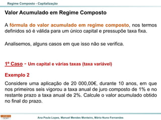 Ana Paula Lopes, Manuel Mendes Monteiro, Mário Nuno Fernandes
Valor Acumulado em Regime Composto
A fórmula do valor acumulado em regime composto, nos termos
definidos só é válida para um único capital e pressupõe taxa fixa.
Analisemos, alguns casos em que isso não se verifica.
1º Caso - Um capital e várias taxas (taxa variável)
Exemplo 2
Considere uma aplicação de 20 000,00€, durante 10 anos, em que
nos primeiros seis vigorou a taxa anual de juro composto de 1% e no
restante prazo a taxa anual de 2%. Calcule o valor acumulado obtido
no final do prazo.
Regime Composto - Capitalização
 
