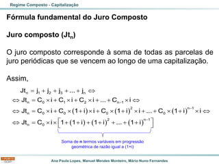 Ana Paula Lopes, Manuel Mendes Monteiro, Mário Nuno Fernandes
Fórmula fundamental do Juro Composto
Juro composto (Jtn)
O juro composto corresponde à soma de todas as parcelas de
juro periódicas que se vencem ao longo de uma capitalização.
Assim,
Regime Composto - Capitalização
( ) ( ) ( )
( ) ( ) ( )
−
−
−
= + + + + 
 =  +  +  + +  
 =  +  +  +  +  + +  +  
 
 =   + + + + + + +
 
n 1 2 3 n
n 0 1 2 n 1
2 n 1
n 0 0 0 0
2 n 1
n 0
Jt j j j ... j
Jt C i C i C i ... C i
Jt C i C 1 i i C 1 i i ... C 1 i i
Jt C i 1 1 i 1 i ... 1 i
Soma de n termos variáveis em progressão
geométrica de razão igual a (1+i)
 