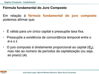 Ana Paula Lopes, Manuel Mendes Monteiro, Mário Nuno Fernandes
Fórmula fundamental do Juro Composto
Em relação à fórmula fundamental do juro composto
podemos afirmar que:
• É válida para um único capital e pressupõe taxa fixa.
• Pressupõe a existência de concordância temporal entre o
n e o i.
• O juro composto é diretamente proporcional ao capital (C0),
mas não ao número de períodos da capitalização (ou seja,
ao prazo) (n).
Regime Composto - Capitalização
 