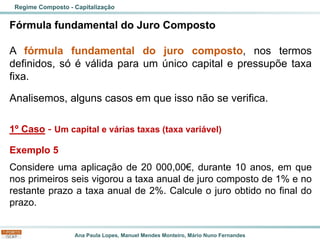 Ana Paula Lopes, Manuel Mendes Monteiro, Mário Nuno Fernandes
Fórmula fundamental do Juro Composto
A fórmula fundamental do juro composto, nos termos
definidos, só é válida para um único capital e pressupõe taxa
fixa.
Analisemos, alguns casos em que isso não se verifica.
1º Caso - Um capital e várias taxas (taxa variável)
Exemplo 5
Considere uma aplicação de 20 000,00€, durante 10 anos, em que
nos primeiros seis vigorou a taxa anual de juro composto de 1% e no
restante prazo a taxa anual de 2%. Calcule o juro obtido no final do
prazo.
Regime Composto - Capitalização
 
