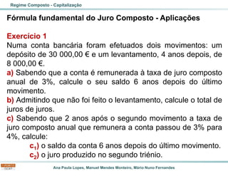 Ana Paula Lopes, Manuel Mendes Monteiro, Mário Nuno Fernandes
Fórmula fundamental do Juro Composto - Aplicações
Exercício 1
Numa conta bancária foram efetuados dois movimentos: um
depósito de 30 000,00 € e um levantamento, 4 anos depois, de
8 000,00 €.
a) Sabendo que a conta é remunerada à taxa de juro composto
anual de 3%, calcule o seu saldo 6 anos depois do último
movimento.
b) Admitindo que não foi feito o levantamento, calcule o total de
juros de juros.
c) Sabendo que 2 anos após o segundo movimento a taxa de
juro composto anual que remunera a conta passou de 3% para
4%, calcule:
c1) o saldo da conta 6 anos depois do último movimento.
c2) o juro produzido no segundo triénio.
Regime Composto - Capitalização
 