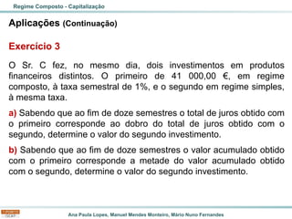 Ana Paula Lopes, Manuel Mendes Monteiro, Mário Nuno Fernandes
Aplicações (Continuação)
Exercício 3
O Sr. C fez, no mesmo dia, dois investimentos em produtos
financeiros distintos. O primeiro de 41 000,00 €, em regime
composto, à taxa semestral de 1%, e o segundo em regime simples,
à mesma taxa.
a) Sabendo que ao fim de doze semestres o total de juros obtido com
o primeiro corresponde ao dobro do total de juros obtido com o
segundo, determine o valor do segundo investimento.
b) Sabendo que ao fim de doze semestres o valor acumulado obtido
com o primeiro corresponde a metade do valor acumulado obtido
com o segundo, determine o valor do segundo investimento.
Regime Composto - Capitalização
 