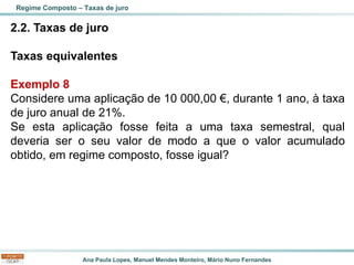 Ana Paula Lopes, Manuel Mendes Monteiro, Mário Nuno Fernandes
2.2. Taxas de juro
Taxas equivalentes
Exemplo 8
Considere uma aplicação de 10 000,00 €, durante 1 ano, à taxa
de juro anual de 21%.
Se esta aplicação fosse feita a uma taxa semestral, qual
deveria ser o seu valor de modo a que o valor acumulado
obtido, em regime composto, fosse igual?
Regime Composto – Taxas de juro
 