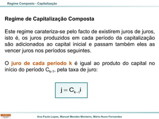 Ana Paula Lopes, Manuel Mendes Monteiro, Mário Nuno Fernandes
Regime de Capitalização Composta
Este regime carateriza-se pelo facto de existirem juros de juros,
isto é, os juros produzidos em cada período da capitalização
são adicionados ao capital inicial e passam também eles as
vencer juros nos períodos seguintes.
O juro de cada período k é igual ao produto do capital no
início do período Ck-1, pela taxa de juro:
Regime Composto - Capitalização
1
−
= k
j C i
 