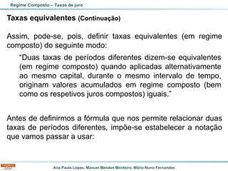 Ana Paula Lopes, Manuel Mendes Monteiro, Mário Nuno Fernandes
Taxas equivalentes (Continuação)
Assim, pode-se, pois, definir taxas equivalentes (em regime
composto) do seguinte modo:
Antes de definirmos a fórmula que nos permite relacionar duas
taxas de períodos diferentes, impõe-se estabelecer a notação
que vamos passar a usar:
Regime Composto – Taxas de juro
“Duas taxas de períodos diferentes dizem-se equivalentes
(em regime composto) quando aplicadas alternativamente
ao mesmo capital, durante o mesmo intervalo de tempo,
originam valores acumulados em regime composto (bem
como os respetivos juros compostos) iguais.”
 