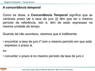 Ana Paula Lopes, Manuel Mendes Monteiro, Mário Nuno Fernandes
A concordância temporal
Como se disse, a Concordância Temporal significa que as
variáveis prazo (n) e taxa de juro (i) têm que ter o mesmo
período de referência, isto é, têm de estar expressas na
mesma unidade de tempo.
Quando tal não acontece, veremos que é indiferente:
• encontrar a taxa de juro i’ com o mesmo período em que está
expresso o prazo n;
ou
• converter o prazo n no mesmo período da taxa de juro i.
Regime Composto – Taxas de juro
 