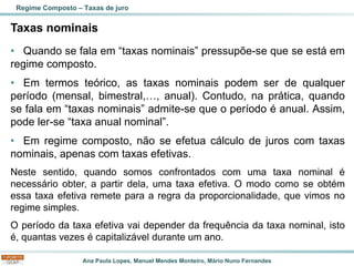 Ana Paula Lopes, Manuel Mendes Monteiro, Mário Nuno Fernandes
Taxas nominais
• Quando se fala em “taxas nominais” pressupõe-se que se está em
regime composto.
• Em termos teórico, as taxas nominais podem ser de qualquer
período (mensal, bimestral,…, anual). Contudo, na prática, quando
se fala em “taxas nominais” admite-se que o período é anual. Assim,
pode ler-se “taxa anual nominal”.
• Em regime composto, não se efetua cálculo de juros com taxas
nominais, apenas com taxas efetivas.
Neste sentido, quando somos confrontados com uma taxa nominal é
necessário obter, a partir dela, uma taxa efetiva. O modo como se obtém
essa taxa efetiva remete para a regra da proporcionalidade, que vimos no
regime simples.
O período da taxa efetiva vai depender da frequência da taxa nominal, isto
é, quantas vezes é capitalizável durante um ano.
Regime Composto – Taxas de juro
 