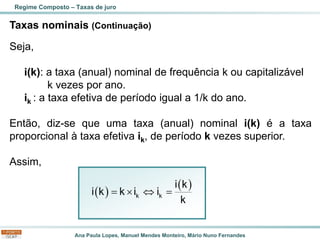 Ana Paula Lopes, Manuel Mendes Monteiro, Mário Nuno Fernandes
Taxas nominais (Continuação)
Seja,
i(k): a taxa (anual) nominal de frequência k ou capitalizável
k vezes por ano.
ik : a taxa efetiva de período igual a 1/k do ano.
Então, diz-se que uma taxa (anual) nominal i(k) é a taxa
proporcional à taxa efetiva ik, de período k vezes superior.
Assim,
Regime Composto – Taxas de juro
( )
( )
=   =
k k
i k
i k k i i
k
 