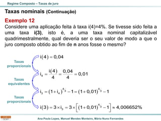 Ana Paula Lopes, Manuel Mendes Monteiro, Mário Nuno Fernandes
Taxas nominais (Continuação)
Exemplo 12
Considere uma aplicação feita à taxa i(4)=4%. Se tivesse sido feita a
uma taxa i(3), isto é, a uma taxa nominal capitalizável
quadrimestralmente, qual deveria ser o seu valor de modo a que o
juro composto obtido ao fim de n anos fosse o mesmo?
Regime Composto – Taxas de juro
( )
( )
( ) ( )
( ) ( )
4
4 4
3 3
3 4
4
3
3
i 4 0,04
i 4 0,04
i 0,01
4 4
i 1 i 1 1 0,01 1
i 3 3 i 3 1 0,01 1 4,006652%
=
= = =
= + − = + −
 
=  =  + − 
 
Taxas
proporcionais
Taxas
equivalentes
Taxas
proporcionais
 