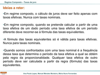 Ana Paula Lopes, Manuel Mendes Monteiro, Mário Nuno Fernandes
Ideias a reter:
•Em regime composto, o cálculo de juros deve ser feito apenas com
taxas efetivas. Nunca com taxas nominais.
•Em regime composto, quando se pretende calcular a partir de uma
taxa efetiva de um dado período uma taxa efetiva de um período
diferente deve recorrer-se à fórmula das taxas equivalentes.
•A fórmula das taxas equivalentes só é válida para taxas efetivas.
Nunca para taxas nominais.
•Quando somos confrontados com uma taxa nominal é a frequência
dessa taxa que determina o período da taxa efetiva a qual se obtém
pela regra da proporcionalidade. Qualquer taxa efetiva de outro
período deve ser calculada a partir da regra (fórmula) das taxas
equivalentes.
Regime Composto – Taxas de juro
 