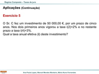 Ana Paula Lopes, Manuel Mendes Monteiro, Mário Nuno Fernandes
Aplicações (Continuação)
Exercício 5
O Sr. C fez um investimento de 50 000,00 €, por um prazo de cinco
anos. Nos dois primeiros anos vigorou a taxa i(2)=2% e no restante
prazo a taxa i(4)=3%.
Qual a taxa anual efetiva (i) deste investimento?
Regime Composto – Taxas de juro
 