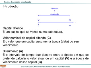 Ana Paula Lopes, Manuel Mendes Monteiro, Mário Nuno Fernandes
Introdução
Capital diferido
É um capital que se vence numa data futura.
Valor nominal do capital diferido (C)
É o valor que um capital assume na época (data) do seu
vencimento.
Diferimento (n)
É o intervalo de tempo que decorre entre a época em que se
pretende calcular o valor atual de um capital (V) e a época de
vencimento desse capital (C).
Regime Composto - Atualização
 