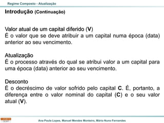 Ana Paula Lopes, Manuel Mendes Monteiro, Mário Nuno Fernandes
Introdução (Continuação)
Valor atual de um capital diferido (V)
É o valor que se deve atribuir a um capital numa época (data)
anterior ao seu vencimento.
Atualização
É o processo através do qual se atribui valor a um capital para
uma época (data) anterior ao seu vencimento.
Desconto
É o decréscimo de valor sofrido pelo capital C. É, portanto, a
diferença entre o valor nominal do capital (C) e o seu valor
atual (V).
Regime Composto - Atualização
 