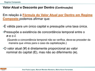 Ana Paula Lopes, Manuel Mendes Monteiro, Mário Nuno Fernandes
Valor Atual e Desconto por Dentro (Continuação)
Em relação à Fórmula do Valor Atual por Dentro em Regime
Composto podemos afirmar que:
•É válida para um único capital e pressupõe uma taxa única.
•Pressupõe a existência de concordância temporal entre o
n e o i.
(Quando a concordância temporal não se verifica, deve-se proceder da
maneira que vimos para o caso da capitalização.)
•O valor atual (V) é diretamente proporcional ao valor
nominal do capital (C), mas não ao diferimento (n).
Regime Composto
 