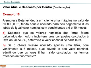 Ana Paula Lopes, Manuel Mendes Monteiro, Mário Nuno Fernandes
Valor Atual e Desconto por Dentro (Continuação)
Exemplo 16
A empresa Beta vendeu a um cliente uma máquina no valor de
50 000,00 €, tendo aquele aceitado para seu pagamento duas
letras de igual valor nominal com vencimentos a 6 e 10 meses.
a) Sabendo que os valores nominais das letras foram
calculados de modo a incluírem juros compostos calculados à
taxa anual de 9%, determine o valor nominal de cada letra.
b) Se o cliente tivesse aceitado apenas uma letra, com
vencimento a 6 meses, qual deveria o seu valor nominal,
admitindo que os juros tinham sido calculados nos termos
referidos anteriormente?
Regime Composto
 