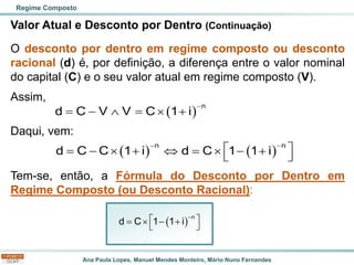 Ana Paula Lopes, Manuel Mendes Monteiro, Mário Nuno Fernandes
Valor Atual e Desconto por Dentro (Continuação)
O desconto por dentro em regime composto ou desconto
racional (d) é, por definição, a diferença entre o valor nominal
do capital (C) e o seu valor atual em regime composto (V).
Assim,
Daqui, vem:
Tem-se, então, a Fórmula do Desconto por Dentro em
Regime Composto (ou Desconto Racional):
Regime Composto
( )
n
d C V V C 1 i
−
= −  =  +
( ) ( )
n n
d C C 1 i d C 1 1 i
− −
 
= −  +  =  − +
 
( )
−
 
=  − +
 
n
d C 1 1 i
 