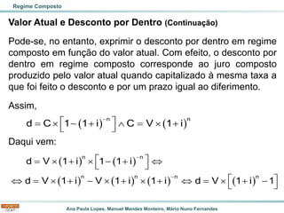 Ana Paula Lopes, Manuel Mendes Monteiro, Mário Nuno Fernandes
Valor Atual e Desconto por Dentro (Continuação)
Pode-se, no entanto, exprimir o desconto por dentro em regime
composto em função do valor atual. Com efeito, o desconto por
dentro em regime composto corresponde ao juro composto
produzido pelo valor atual quando capitalizado à mesma taxa a
que foi feito o desconto e por um prazo igual ao diferimento.
Assim,
Daqui vem:
Regime Composto
( ) ( )
n n
d C 1 1 i C V 1 i
−
 
=  − +  =  +
 
( ) ( )
( ) ( ) ( ) ( )
n n
n n n n
d V 1 i 1 1 i
d V 1 i V 1 i 1 i d V 1 i 1
−
−
 
=  +  − + 
 
 
 =  + −  +  +  =  + −
 
 