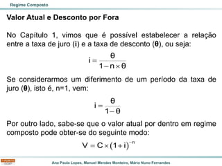 Ana Paula Lopes, Manuel Mendes Monteiro, Mário Nuno Fernandes
Valor Atual e Desconto por Fora
No Capítulo 1, vimos que é possível estabelecer a relação
entre a taxa de juro (i) e a taxa de desconto (θ), ou seja:
Se considerarmos um diferimento de um período da taxa de
juro (θ), isto é, n=1, vem:
Por outro lado, sabe-se que o valor atual por dentro em regime
composto pode obter-se do seguinte modo:
Regime Composto
θ
i
1 n θ
=
− 
( )
n
V C 1 i
−
=  +
θ
i
1 θ
=
−
 
