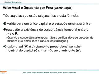Ana Paula Lopes, Manuel Mendes Monteiro, Mário Nuno Fernandes
Valor Atual e Desconto por Fora (Continuação)
Três aspetos que estão subjacentes a esta fórmula:
•É válida para um único capital e pressupõe uma taxa única.
•Pressupõe a existência de concordância temporal entre o
n e o θ.
(Quando a concordância temporal não se verifica, deve-se proceder da
maneira que vimos para o caso da capitalização.)
•O valor atual (V) é diretamente proporcional ao valor
nominal do capital (C), mas não ao diferimento (n).
Regime Composto
 