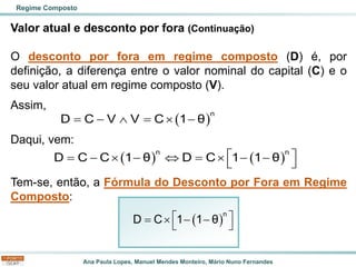 Ana Paula Lopes, Manuel Mendes Monteiro, Mário Nuno Fernandes
Valor atual e desconto por fora (Continuação)
O desconto por fora em regime composto (D) é, por
definição, a diferença entre o valor nominal do capital (C) e o
seu valor atual em regime composto (V).
Assim,
Daqui, vem:
Tem-se, então, a Fórmula do Desconto por Fora em Regime
Composto:
Regime Composto
( )
n
D C V V C 1 θ
= −  =  −
( ) ( )
n n
D C C 1 θ D C 1 1 θ
 
= −  −  =  − −
 
( )
 
=  − −
 
n
D C 1 1 θ
 