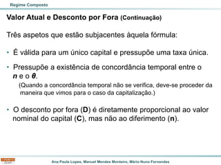Ana Paula Lopes, Manuel Mendes Monteiro, Mário Nuno Fernandes
Valor Atual e Desconto por Fora (Continuação)
Três aspetos que estão subjacentes àquela fórmula:
• É válida para um único capital e pressupõe uma taxa única.
• Pressupõe a existência de concordância temporal entre o
n e o θ.
(Quando a concordância temporal não se verifica, deve-se proceder da
maneira que vimos para o caso da capitalização.)
• O desconto por fora (D) é diretamente proporcional ao valor
nominal do capital (C), mas não ao diferimento (n).
Regime Composto
 