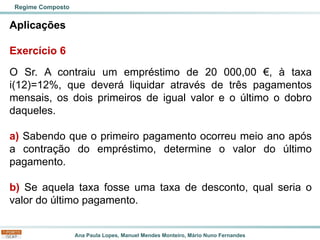 Ana Paula Lopes, Manuel Mendes Monteiro, Mário Nuno Fernandes
Aplicações
Exercício 6
O Sr. A contraiu um empréstimo de 20 000,00 €, à taxa
i(12)=12%, que deverá liquidar através de três pagamentos
mensais, os dois primeiros de igual valor e o último o dobro
daqueles.
a) Sabendo que o primeiro pagamento ocorreu meio ano após
a contração do empréstimo, determine o valor do último
pagamento.
b) Se aquela taxa fosse uma taxa de desconto, qual seria o
valor do último pagamento.
Regime Composto
 