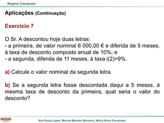 Ana Paula Lopes, Manuel Mendes Monteiro, Mário Nuno Fernandes
Aplicações (Continuação)
Exercício 7
O Sr. A descontou hoje duas letras:
- a primeira, de valor nominal 6 000,00 € e diferida de 5 meses,
à taxa de desconto composto anual de 10%; e
- a segunda, diferida de 11 meses, à taxa i(2)=9%.
a) Calcule o valor nominal da segunda letra.
b) Se a segunda letra fosse descontada daqui a 5 meses, à
mesma taxa de desconto da primeira, qual seria o valor do
desconto?
Regime Composto
 