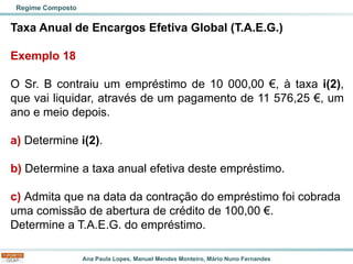Ana Paula Lopes, Manuel Mendes Monteiro, Mário Nuno Fernandes
Taxa Anual de Encargos Efetiva Global (T.A.E.G.)
Exemplo 18
O Sr. B contraiu um empréstimo de 10 000,00 €, à taxa i(2),
que vai liquidar, através de um pagamento de 11 576,25 €, um
ano e meio depois.
a) Determine i(2).
b) Determine a taxa anual efetiva deste empréstimo.
c) Admita que na data da contração do empréstimo foi cobrada
uma comissão de abertura de crédito de 100,00 €.
Determine a T.A.E.G. do empréstimo.
Regime Composto
 