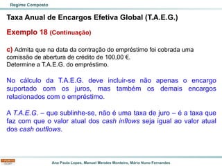 Ana Paula Lopes, Manuel Mendes Monteiro, Mário Nuno Fernandes
Taxa Anual de Encargos Efetiva Global (T.A.E.G.)
Exemplo 18 (Continuação)
c) Admita que na data da contração do empréstimo foi cobrada uma
comissão de abertura de crédito de 100,00 €.
Determine a T.A.E.G. do empréstimo.
No cálculo da T.A.E.G. deve incluir-se não apenas o encargo
suportado com os juros, mas também os demais encargos
relacionados com o empréstimo.
A T.A.E.G. – que sublinhe-se, não é uma taxa de juro – é a taxa que
faz com que o valor atual dos cash inflows seja igual ao valor atual
dos cash outflows.
Regime Composto
 