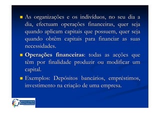 As organizações e os indivíduos, no seu dia a
dia, efectuam operações financeiras, quer seja
quando aplicam capitais que possuem, quer seja
quando obtêm capitais para financiar as suas
necessidades.
Operações financeiras: todas as acções que
têm por finalidade produzir ou modificar um
capital.
Exemplos: Depósitos bancários, empréstimos,
investimento na criação de uma empresa.
 