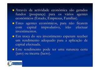 Através da actividade económica são gerados
fundos (poupança) para os vários agentes
económicos (Estado, Empresas, Famílias).
Estes agentes económicos, para não ficarem
com capital improdutivo, irão efectuar
investimentos.
Em troca do seu investimento esperam receber
um rendimento adequado para a aplicação de
capital efectuada.
Este rendimento pode ter uma natureza certa
(juro) ou incerta (lucro).
 