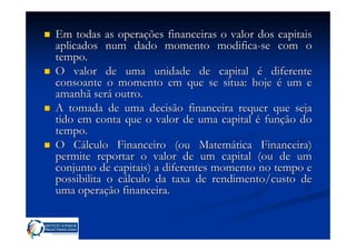 Em todas as operações financeiras o valor dos capitais
aplicados num dado momento modifica-se com o
tempo.
O valor de uma unidade de capital é diferente
consoante o momento em que se situa: hoje é um e
amanhã será outro.
A tomada de uma decisão financeira requer que seja
tido em conta que o valor de uma capital é função do
tempo.
O Cálculo Financeiro (ou Matemática Financeira)
permite reportar o valor de um capital (ou de um
conjunto de capitais) a diferentes momento no tempo e
possibilita o cálculo da taxa de rendimento/custo de
uma operação financeira.
 