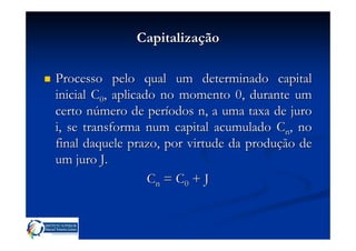 Capitalização

Processo pelo qual um determinado capital
inicial C0, aplicado no momento 0, durante um
certo número de períodos n, a uma taxa de juro
i, se transforma num capital acumulado Cn, no
final daquele prazo, por virtude da produção de
um juro J.
                   C n = C0 + J
 