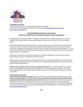 FOR IMMEDIATE RELEASE <br />Contact: Amy Jenkins, Director of Development People Serving People <br />614 South 3rd Street, Minneapolis, MN 55415 612.277.0221 or ajenkins@peopleservingpeople.org<br />www.peopleservingpeople.org<br />MEDITERRANEAN FLARE FOR A LOCAL CAUSE<br />Chef Brahim Hadj-Moussa of the Barbary Fig Joins Chefs for Change Event<br />Minneapolis MN, April 20, 2010 7:00pm – Chef Brahim Hadj-Moussa joins People Serving People, a homeless shelter for families with children in downtown Minneapolis to cook a first class “prix fix” meal in the shelter’s kitchen.<br />Chef Brahim Hadj-Moussa mixes Moroccan flavors, Tunisian spices, and casual Provencal style at the Barbary Fig restaurant in St. Paul.  Tastes of the Mediterranean and North Africa beckon diners to St. Paul where Chef and owner Brahim Hadj-Moussa's café features a menu of couscous, tagine, and other homemade specialties.  For over twenty years, Chef Hadj has been cooking innovative Mediterranean cuisine, including chicken, seafood, lamb and vegetarian dishes on Grand Avenue.<br /> <br />Learn how to use the flavors and spices of this region as Chef Brahim Hadj-Moussa, who everyone calls Hadj, demonstrates his expertise in People Serving People’s kitchen.  <br /> <br />Tickets are $75 and all proceeds go to benefit People Serving People. Please contact Mary Ites at 612.277.0246 or mites@peopleservingpeople.org for more information.  Visit http://www.thebarbaryfig.com for more information about the Barbary Fig Restaurant.<br />Members of the media are welcome to come and experience this event.  The Chefs for Change event is taking place on Tuesday April 20th, at People Serving People, 614 S. 3rd Street, Minneapolis, MN 55415.  Tours of the shelter begin at 6:30pm, and the dinner begins at 7:00pm.  Please call Amy Jenkins if you would like to attend at 612.277.0221.<br />About People Serving People<br />People Serving People (PSP) is the largest and most comprehensive, family-focused shelter in Minnesota.  The true face of homelessness is the face of a child.  On an average night, PSP provides housing for more than 300 guests, two-thirds of which are under the age of 18. PSP provide for the immediate needs of families in crisis and offer long-term stability. In the midst of economic crisis, at-risk families experience the most dramatic effects.  Investing in families today curbs long-term costs tomorrow. People Serving People is a 501(c)3 supported through corporate sponsorships, county partnerships, grants and gifts from individual donors. For more information visit www.peopleservingpeople.org<br />###<br />