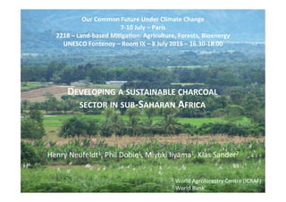 DEVELOPING	
  A	
  SUSTAINABLE	
  CHARCOAL	
  
SECTOR	
  IN	
  SUB-­‐SAHARAN	
  AFRICA	
  
Our	
  Common	
  Future	
  Under	
  Climate	
  Change	
  
7-­‐10	
  July	
  –	
  Paris	
  
2218	
  –	
  Land-­‐based	
  MiMgaMon:	
  Agriculture,	
  Forests,	
  Bioenergy	
  
UNESCO	
  Fontenoy	
  –	
  Room	
  IX	
  –	
  8	
  July	
  2015	
  –	
  16.30-­‐18.00	
  
Henry	
  Neufeldt1,	
  Phil	
  Dobie1,	
  Miyuki	
  Iiyama1,	
  Klas	
  Sander2	
  
1	
  World	
  Agroforestry	
  Centre	
  (ICRAF)	
  
2	
  World	
  Bank	
  
 
