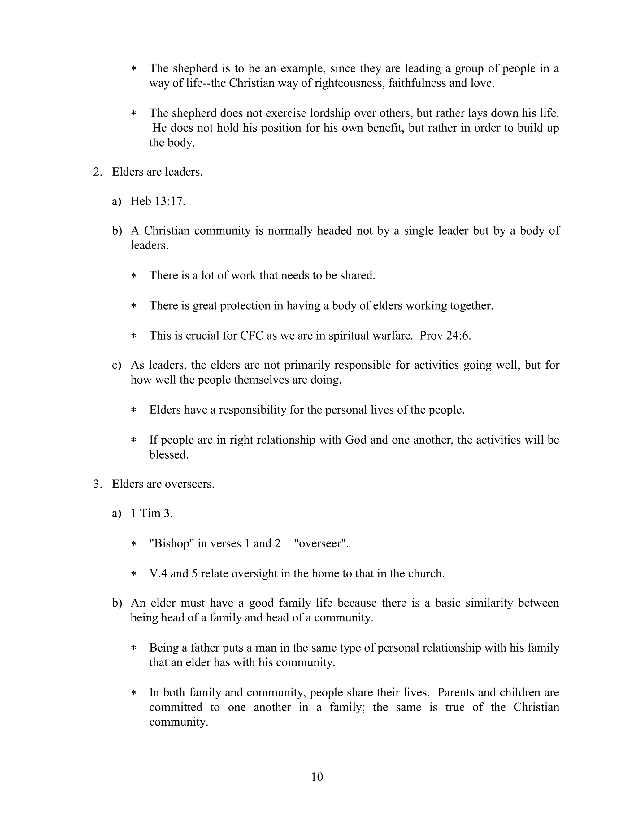 10
 The shepherd is to be an example, since they are leading a group of people in a
way of life--the Christian way of righteousness, faithfulness and love.
 The shepherd does not exercise lordship over others, but rather lays down his life.
He does not hold his position for his own benefit, but rather in order to build up
the body.
2. Elders are leaders.
a) Heb 13:17.
b) A Christian community is normally headed not by a single leader but by a body of
leaders.
 There is a lot of work that needs to be shared.
 There is great protection in having a body of elders working together.
 This is crucial for CFC as we are in spiritual warfare. Prov 24:6.
c) As leaders, the elders are not primarily responsible for activities going well, but for
how well the people themselves are doing.
 Elders have a responsibility for the personal lives of the people.
 If people are in right relationship with God and one another, the activities will be
blessed.
3. Elders are overseers.
a) 1 Tim 3.
 "Bishop" in verses 1 and 2 = "overseer".
 V.4 and 5 relate oversight in the home to that in the church.
b) An elder must have a good family life because there is a basic similarity between
being head of a family and head of a community.
 Being a father puts a man in the same type of personal relationship with his family
that an elder has with his community.
 In both family and community, people share their lives. Parents and children are
committed to one another in a family; the same is true of the Christian
community.
 