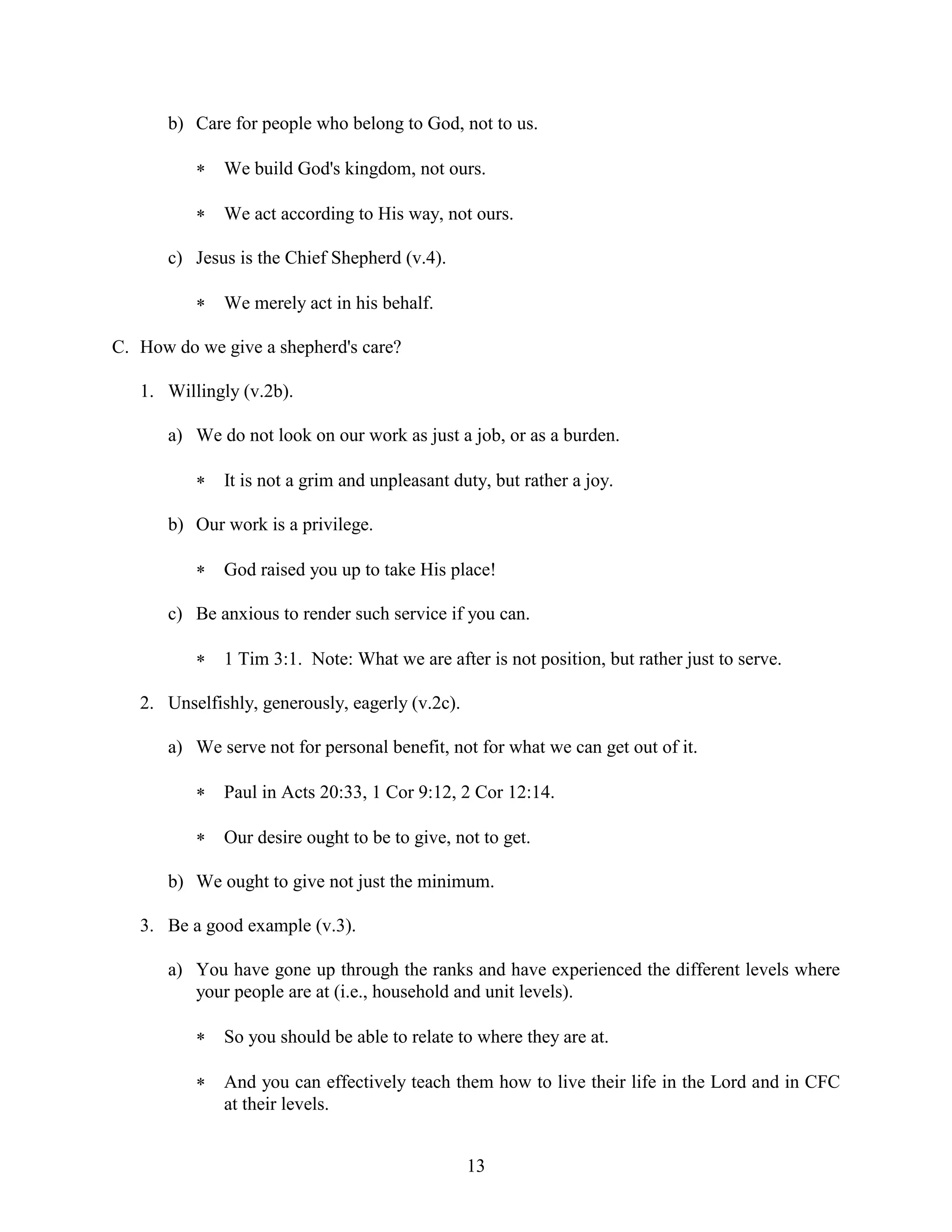 13
b) Care for people who belong to God, not to us.
 We build God's kingdom, not ours.
 We act according to His way, not ours.
c) Jesus is the Chief Shepherd (v.4).
 We merely act in his behalf.
C. How do we give a shepherd's care?
1. Willingly (v.2b).
a) We do not look on our work as just a job, or as a burden.
 It is not a grim and unpleasant duty, but rather a joy.
b) Our work is a privilege.
 God raised you up to take His place!
c) Be anxious to render such service if you can.
 1 Tim 3:1. Note: What we are after is not position, but rather just to serve.
2. Unselfishly, generously, eagerly (v.2c).
a) We serve not for personal benefit, not for what we can get out of it.
 Paul in Acts 20:33, 1 Cor 9:12, 2 Cor 12:14.
 Our desire ought to be to give, not to get.
b) We ought to give not just the minimum.
3. Be a good example (v.3).
a) You have gone up through the ranks and have experienced the different levels where
your people are at (i.e., household and unit levels).
 So you should be able to relate to where they are at.
 And you can effectively teach them how to live their life in the Lord and in CFC
at their levels.
 